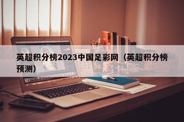 英超积分榜2023中国足彩网（英超积分榜预测）